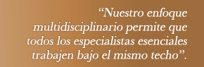 Nuestro enfoque multidisciplinario permite que todos los especialistas esenciales trabajen bajo el mismo techo.